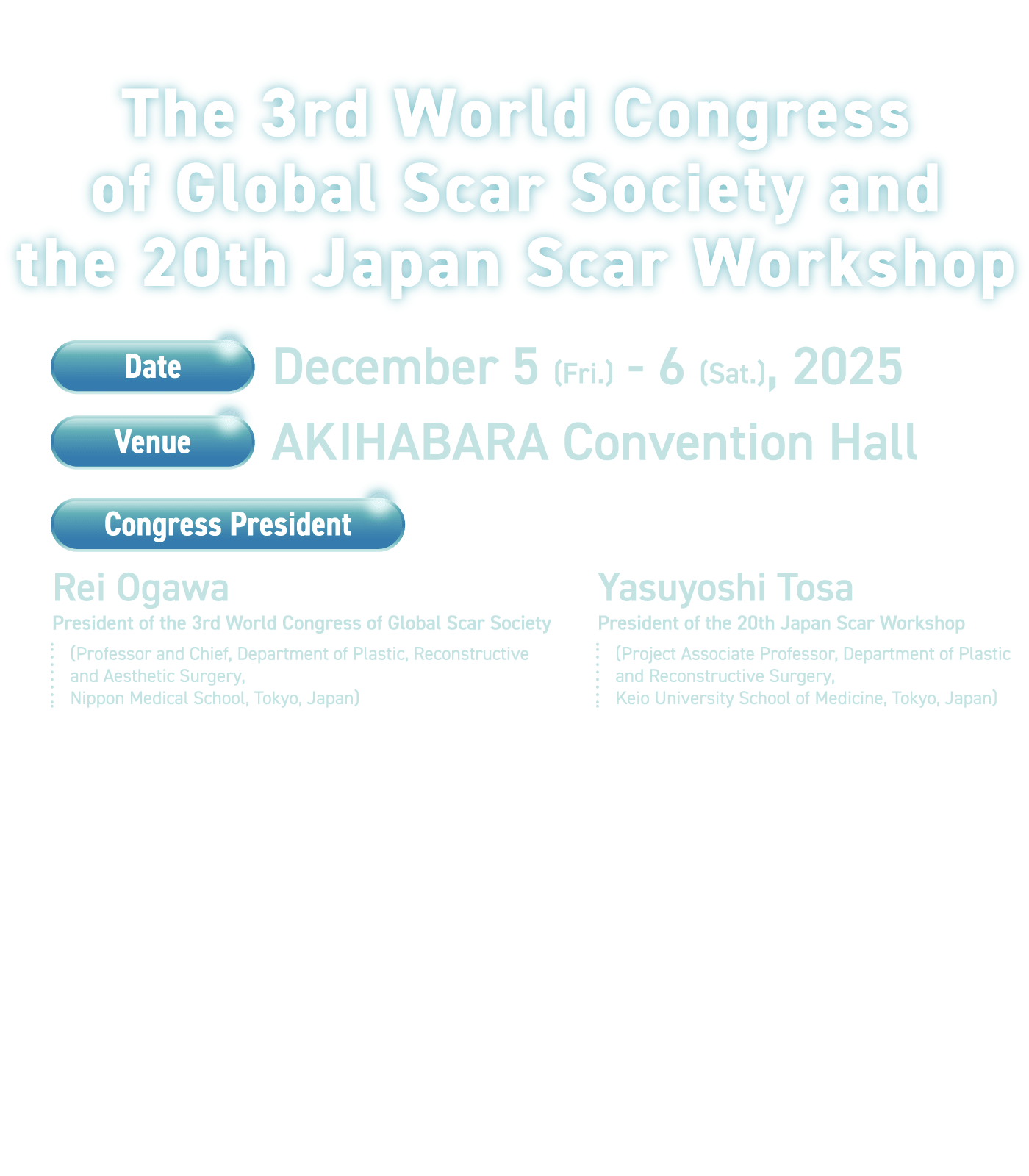 The 3rd World Congress of Global Scar Society and the 20th Japan Scar Workshop / Date: December 5 (Fri.) - 6 (Sat.), 2025 / Venue: AKIHABARA Convention Hall / Congress President: [The 3rd World Congress on Scars] Rei Ogawa, Senior Professor, Department of Plastic and Reconstructive Surgery, Nippon Medical School, Japan [The 20th Study Group on Scars and Keloids] Tatsuyoshi Tosa, Project Associate Professor, Department of Plastic Surgery, Keio University School of Medicine, Japan