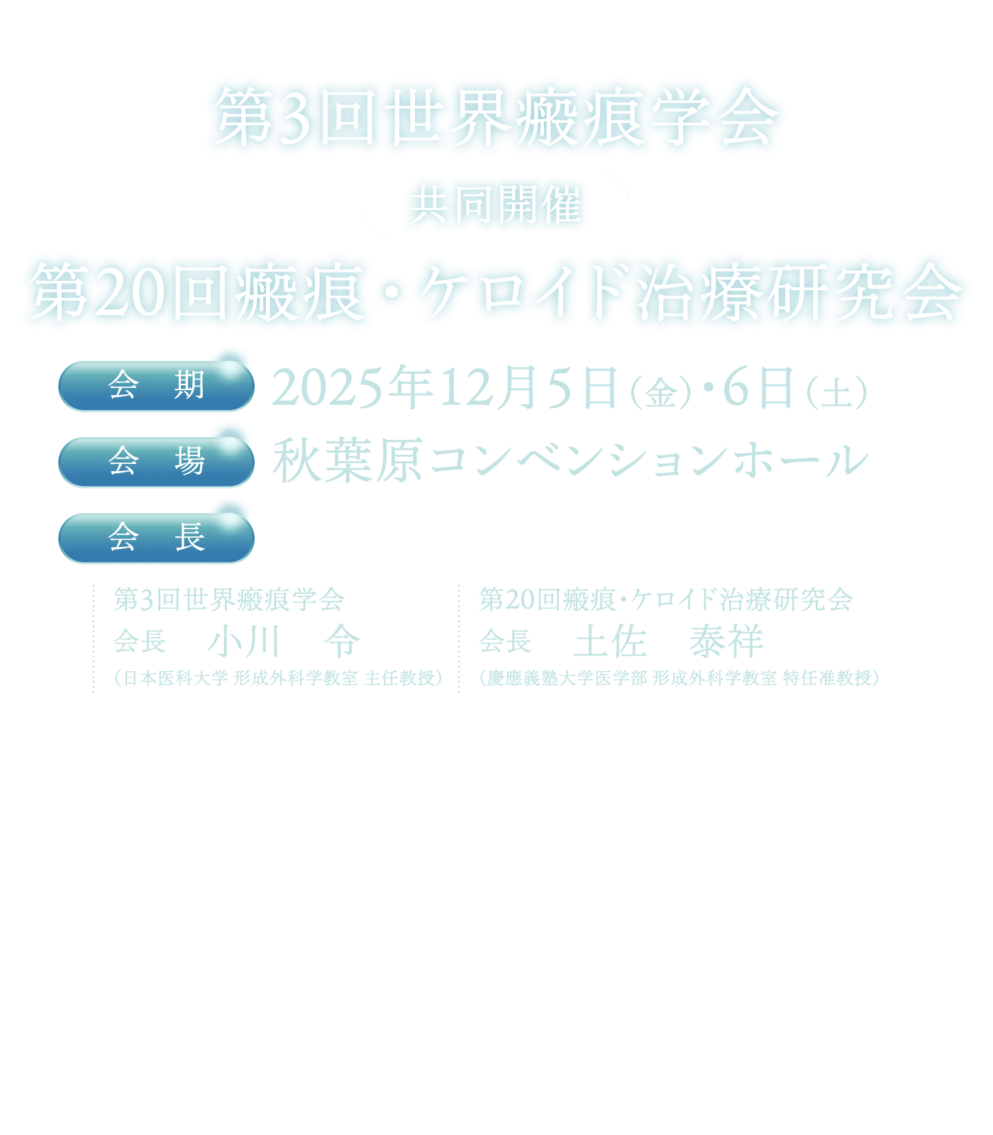 第3回世界瘢痕学会　共同開催：第20回瘢痕・ケロイド治療研究会 / 会期：2025年12月5日（金）・6日（土） / 会場: 秋葉原コンベンションホール / 会長: [第3回世界瘢痕学会]
										小川　令（日本医科大学 形成外科学教室 主任教授）[]第20回瘢痕・ケロイド治療研究会] 土佐　泰祥（慶應義塾大学医学部 形成外科学教室 特任准教授）