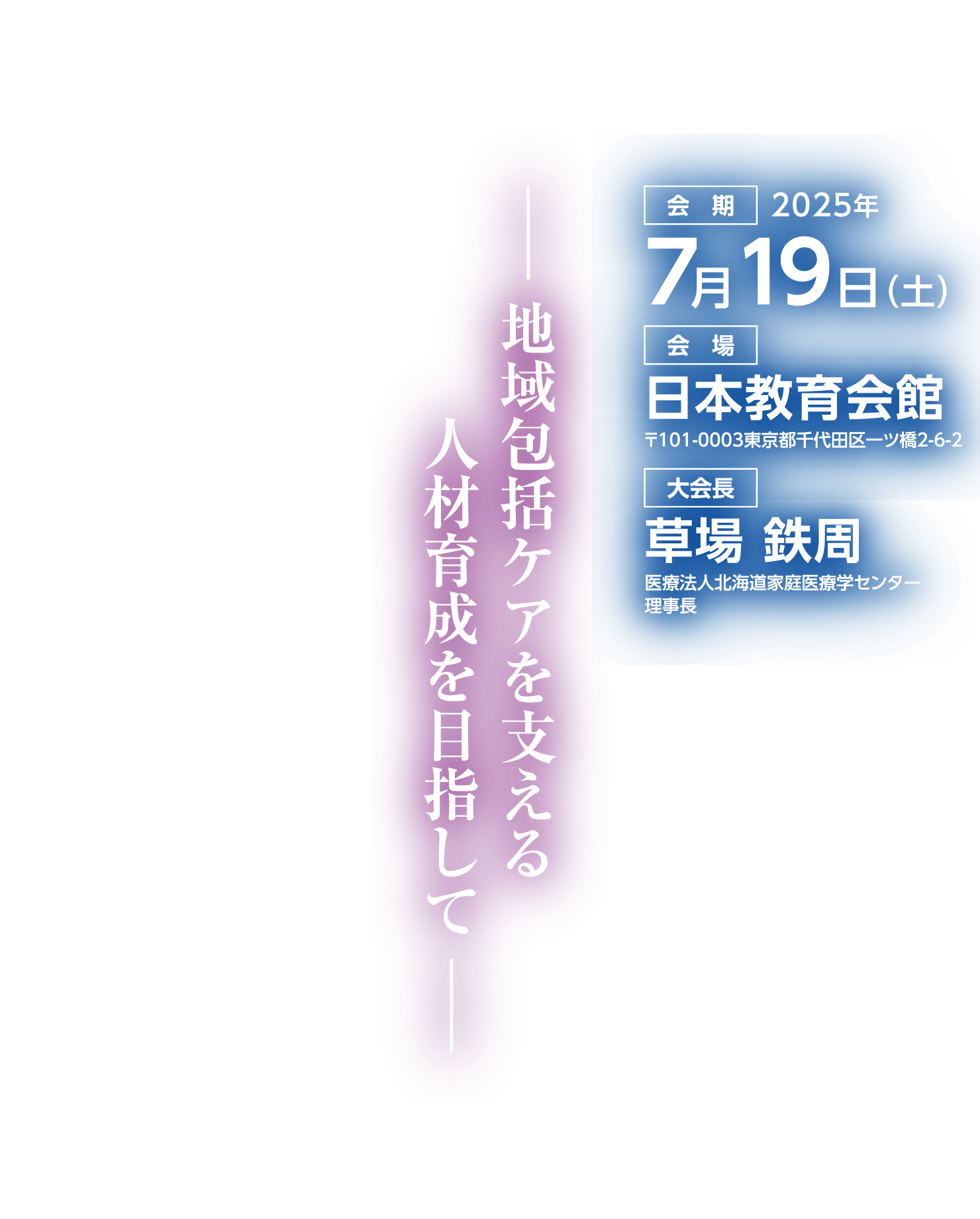 テーマ: 包括ケアを支える人材育成を目指して / 会期: 2025年7月19日（土） / 会場: 日本教育会館 / 大会長: 草場 鉄周(医療法人北海道家庭医療学センター 理事長)