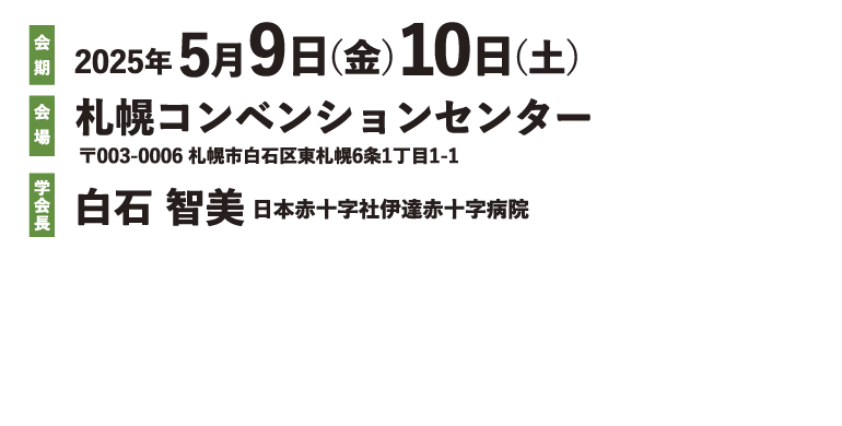 2025年5月9日(金)10日(土) 会場 札幌コンベンションセンター 〒003-0006 札幌市白石区東札幌6条1丁目1-1 学会長 白石 智美 日本赤十字社伊達赤十字病院