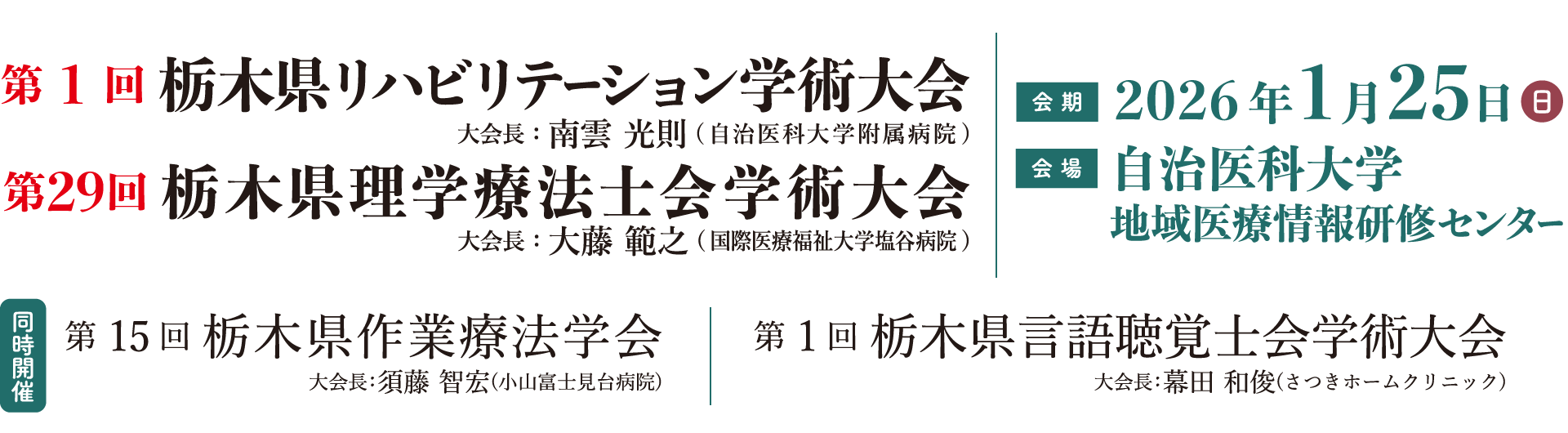 第1回栃木県リハビリテーション学術大会、大会長：南雲 光則（自治医科大学附属病院）／第29回栃木県理学療法士会学術大会、大会長：大藤 範之（国際医療福祉大学塩谷病院）、会期：2026年1月25日（日）、会場：自治医科大学、同時開催：第15回栃木県作業療法学会、大会長：須藤 智宏（小山富士見台病院）／第1回栃木県言語聴覚士会学術大会、大会長：幕田 和俊（さつきホームクリニック）